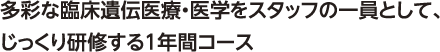 多彩な臨床遺伝医療・医学をスタッフの一員として、じっくり研修する１年間コース