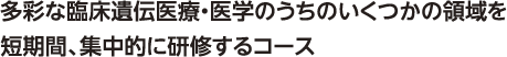 多彩な臨床遺伝医療・医学のうちのいくつかの領域を短期間、集中的に研修するコース